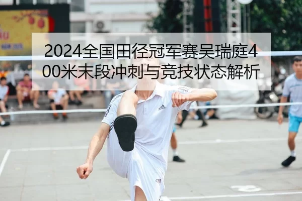 2024全国田径冠军赛吴瑞庭400米末段冲刺与竞技状态解析